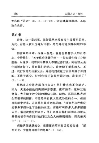 186 天道人语·新约
无名氏"弟兄" (8: 16 、 18-22) 。宗徒对募得款项，不愿
独自负责。
第九章
奇怪，这一章起笔，就好像从来没有发生过募捐的事。
为此，有些人就以为这封书信，是另外讨论同样问题的书
如前章第 8 章，保禄一提笔，就迎合格林多人的自尊
心，夸赞他们"关于供应圣徒的事……我知道你们甘心情
愿做，对这事，我曾向马其顿人夸耀过你们说，阿晗雅从去
年就预备好了，并且你们的热心，曾激励了很多的人。不
过，我打发那几位弟兄去，好使我们在这方面所夸耀于你们
的，不致于落空，好叫你们正如我所说过的，准备好了"
(9: 1-3) 。
格林多人应该表示自己大方!他们什么也不会缺乏，
因为，天主必使他们满渥神形恩惠。更有甚者，这种互通
财富，大有助于教会间的团结共融。诚然，募捐具体表现
全部基督徒团体，不论是来自犹太教或外教的合一。在保
禄的眼中看来，这是募捐最重要的层面"因为办这种供应
的事务不但补足了圣徒的贫乏，而还可叫许多人多多感谢
天主。借这次供应的证明，他们必要因你们而明认和服从
基督的福音和你们对他们以及众人的慷慨捐助，而光荣天
主" (9: 12-13) 。
保禄满怀感恩的心，在感谢内结束自己的劝告说"感
谢天主，为袍莫可明言的恩赐" (9: 1 日。
 