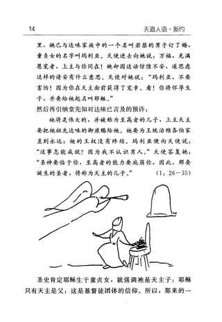 14 天道人i吾·新约
里，她已与达味家族中的一个名叫若瑟的男子订了婚，
童贞女的名字叫玛利亚。天使进去向她说:万福，充满
恩宠者，上主与你同在!她却因这话惊惶不安，遂思虑
这样的请安有什么意思。天使对她说"玛利亚，不要
害怕!因为你在天主面前获得了宠幸。看!你将怀孕生
子，并要给袍起名叫耶稣。"
然后再引纳堂先知对达味已言及的预许 z
乎也将是伟大的，并被称为至高者的儿子，上主天主
要把袍祖先达味的御座赐给袍。袍要为王统治雅各伯家
直到永远;袍的王权没有终结。玛利亚便向天使说:
"这事怎能成就?因为我不认识男人。"天使答复她:
"圣神要临于你，至高者的能力要庇荫你，因此，那要
诞生的圣者，将称为天主的儿子。"
/
a嗣峙-
(1: 26-35)
口
一
圣史肯定耶稣生于童贞女，就强调袖是天主子:耶稣
只有天主是父:这是基督徒团体的信仰。所以，那来的一
 