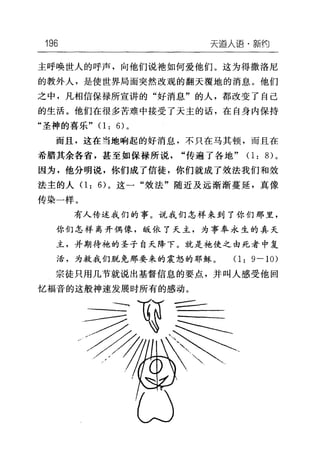 196 天逼人i吾·黯约
主呼唤世人的呼声，向他们说袍如何爱他们。这为得撒洛尼
的教外人，是使世界局面突然改观的翻天覆地的消息。他们
之中，凡相信保禄所宣讲的"好消息"的人，都改变了自己
的生活。他们在很多苦难中接受了天主的话，在自身内保持
"圣神的喜乐" 0: 6) 。
而且，这在当地响起的好消息，不只在马其顿，而且在
希腊其余各省，甚至如保禄所说"传遍了各地" ( 1:的。
因为，他分明说，你们成了信徒，你们就成了效法我们和效
法主的人 0: 的 o 这一"效法"随近及远渐渐蔓延，真像
传染一样。
有人传述我们的事。说我们怎样来到了你们那里，
你们怎样离开偶像，版依了天主，为事奉永生的真天
主，并期待袍的圣子自天降下。就是袍使之由死者中复
活，为救我们脱免那要来的震怒的耶稣。 0: 9 一 10)
宗徒只用几节就说出基督信息的要点，并叫人感受他回
忆福音的这般神速发展时所有的感动。
 