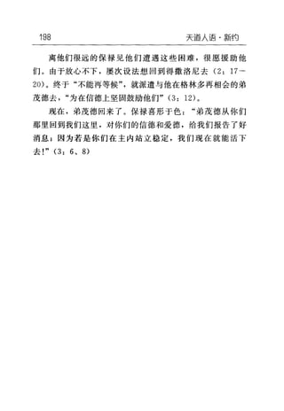 198 天道人语·新约
离他们很远的保禄见他们遭遇这些困难，很愿、援助他
们。由于放心不下，屡次设法想回到得撒洛尼去 (2: 17-
20) 。终于"不能再等候"，就派遣与他在格林多再相会的弟
茂德去"为在信德上坚固鼓励他们" (3: 12) 。
现在，弟茂德回来了。保禄喜形于色"弟茂德从你们
那里回到我们这里，对你们的信德和爱德，给我们报告了好
消息;因为若是你们在主内站立稳定，我们现在就能活下
去!" (3: 6 、 8)
 