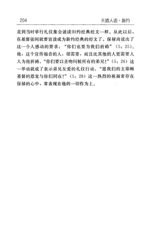 204 天道人语·新约
直到当时举行礼仪集会诵读旧约经典经文一样。从此以后，
在基督徒间就要宣读成为新约经典的经文了。保禄尚说出了
这一令人感动的要求"你们也要为我们祈祷" (5: 25) 。
他，这个宣传福音的人，很需要，而且比其他的人更需要人
人为他祈祷。"你们要以圣吻问候所有的弟兄!" (5: 26) 这
一举动就成了表示弟兄友爱的礼仪行动。"愿我们的主耶稣
基督的恩宠与你们同在!" (5: 28) 这-热烈的祝福常存在
保禄的心中，常表现在他的一切作为上。
 