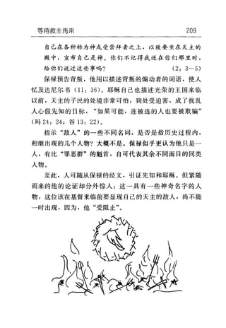 等待救主再需 209
自己在各种称为神或受崇拜者之上，以致要坐在天主的
殿中，宣布自己是神。你们不记得我还在你们那里时，
给你们说过这些事吗? (2: 3-5)
保禄预告背叛，他用以描述背叛的煽动者的词语，使人
忆及达尼尔书 01: 36) 。耶稣自己也描述光荣的王国来临
以前，天主的子民的处境非常可怕:到处受迫害，成了扰乱
人心假先知的目标"如果可能，连被选的人也要被欺骗"
(玛 24: 24; 谷 13: 22) 。
指示"敌人"的一些不同名词，是否是指历史过程内，
相继出现的几个人物?大概不是。保禄似乎更认为他只是一
人，有比"罪恶群"的魁首，自可代表其余不同面目的同类
人物。
至此，人可随从保禄的经文，引证先知和耶稣。但紧随
而来的他的论证却分外惊人:这一具有一些神奇名字的人
物，这位该在基督来临前要显现自己的天主的敌人，尚不能
一时出现，因为，他"受阻止"。
 