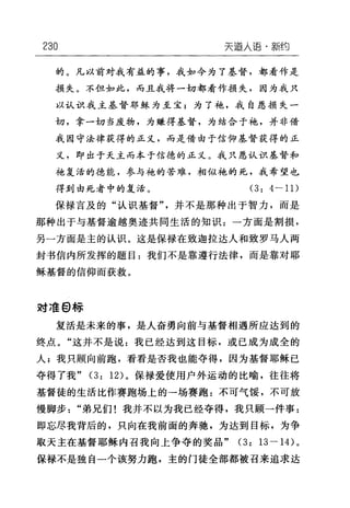 230 天道人语，新约
的。凡以前对我有益的事，我如今为了基督，都看作是
损失。不但如此，而且我将一切都看作损失，因为我只
以认识我主基督耶稣为至宝;为了袍，我自愿损失一
切，拿一切当废物，为赚得基督，为结合于袍，并非借
我因守法律获得的正义，而是借由于信仰基督获得的正
义，即出于天主而本于信德的正义。我只愿认识基督和
她复活的德能，参与袍的苦难，相似袍的死，我希望也
得到由死者中的复活。 (3: 4-11)
保禄言及的"认识基督"，并不是那种出于智力，而是
那种出于与基督逾越奥迹共同生活的知识 z 一方面是割损，
另一方面是主的认识。这是保禄在致迦拉达人和致罗马人两
封书信内所发挥的题目:我们不是靠遵行法律，而是靠对耶
稣基督的信仰而获救。
对准 θ 标
复活是未来的事，是人奋勇向前与基督相遇所应达到的
终点。"这并不是说:我已经达到这目标，或已成为成全的
人;我只顾向前跑，看看是否我也能夺得，因为基督耶稣已
夺得了我" (3: 12) 。保禄爱使用户外运动的比喻，往往将
基督徒的生活比作赛跑场上的一场赛跑:不可气馁，不可放
慢脚步"弟兄们!我并不以为我已经夺得，我只顾一件事:
即忘尽我背后的，只向在我前面的奔驰，为达到目标，为争
取天主在基督耶稣内召我向上争夺的奖品" (3: 13 一 14) 。
保禄不是独自一个该努力跑，主的门徒全部都被召来追求达
 
