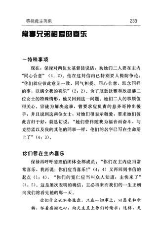 等待救主再需 233
曾喜目舅捆罩回喜乐
一特殊事项
现在，保禄对两位女基督徒说话，劝她们二人要在主内
"同心合意" (4: 2) 。他在这封信内已特别要人提防争论:
"你们就应彼此意见一致，同气相爱，同心合意，思念同样
的事，以满全我的喜乐 "(2: 2) 。为了厄敖狄雅和欣提赫二
位女士的特殊情形，他又回到这一问题。她们二人的事颇值
得关心。宗徒为解决这事，曾要求应负责的息齐哥伸出援
手，并且说到这两位女士，对她们很表示敬爱，要求她们彼
此言归于好，就恳切说"她们曾伴随我为福音而奋斗，与
克肋孟以及我的其他的同事一样，他们的名字已写在生命册
上了" (4: 3) 。
你们事在主内喜乐
保禄再呼吁斐理伯团体全部成员"你们在主内应当常
常喜乐，我再说:你们应当喜乐!" (4: 的又再回到书信的
起点 0: 4) , "你们的宽仁应当叫众人知道:主快来了"
(4: 5) 。这是屡次表明的确信:主必再来而我们的一生正朝
向我们将看见袍的那一天。
你们什么也不要挂虑，只在一切事上，以恳求和祈
祷，怀着感谢之心，向天主呈上你们的请求;这样，天
 