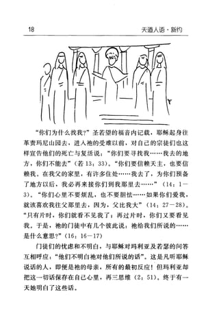 18 天逼人语·新约
"你们为什么找我?"圣若望的福音内记载，耶稣起身往
革责玛尼山园去，进人袍的受难以前，对自己的宗徒们也这
样宣告他们的死亡与复活说"你们要寻找我……我去的地
方，你们不能去" (若 13: 33)0 "你们要信赖天主，也要信
赖我。在我父的家里，有许多住处……我去了，为你们预备
了地方以后，我必再来接你们到我那里去……" 04: 1-
3) 0 "你们心里不要烦乱，也不要胆怯......如果你们爱我，
就该喜欢我往父那里去，因为，父比我大" 04: 27-28) 。
"只有片时，你们就看不见我了;再过片时，你们又要看见
我。于是，袍的门徒中有几个彼此说:袍给我们所说的……
是什么意思?" 06: 16-17)
门徒们的忧虑和不明白，与耶稣对玛利亚及若瑟的问答
互相呼应"他们不明白袖对他们所说的话"。这是凡昕耶稣
说话的人，即使是袍的母亲，所有的最初反应!但玛利亚却
把这一切话保存在自己心里，再三思维 (2: 5 1)。终于有一
天她明白了这些话。
 