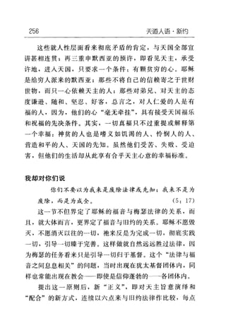 256 天逼人语，新约
这些就人性层面看来彻底矛盾的肯定，与天国全部宣
讲甚相连贯;再三重申默西亚的预许，即看见天主，承受
许地，进入天国，只要求一个条件:有颗贫穷的心。耶稣
是给穷人派来的默西亚;那些不将自己的信赖奇之于世财
世物，而只一心依赖天主的人;那些对弟兄、对天主的态
度谦逊、随和、坚忍、好客，总言之，对人仁爱的人是有
福的人，因为，他们的心"毫无牵挂"具有接受天国福乐
和祝福的先决条件。其实，→切真福只不过重提或解释第
一个幸福:神贫的人也是嗜义如饥渴的人、怜悯人的人、
营造和平的人、天国的先知。虽然他们受苦、失败、受迫
害，但他们的生活却从此享有合乎天主心意的幸福标准。
我却对你们说
你们不要以为我来是废除法律或先知;我来不是为
废除，而是为成全。 (5: 17)
这一节不但界定了耶稣的福音与梅瑟法律的关系，而
且，就大体而言，更界定了福音与旧约的关系。耶稣不愿毁
灭，不愿消灭以往的一切，袖来反是为完成一切，彻底实践
一切，引导一切臻于完善。这样做就自然远远胜过法律，因
为梅瑟的任务看来只是引导一切归于基督。这个"法律与福
音之间息息相关"的问题，当时出现在犹太基督团体内，同
样也常能出现在教会→一←即使是信仰蓬勃的 各团体内。
提出这一原则后，新"正义"，即对天主旨意演绎和
"配合"的新方式，连续以六点来与旧约法律作比较，每点
 
