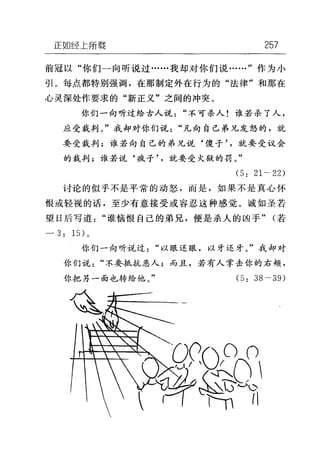 正如经上所载 257
前冠以"你们一向听说过……我却对你们说……"作为小
引。每点都特别强调，在那制定外在行为的"法律"和那在
心灵深处作要求的"新正义"之间的冲突。
你们一向听过给古人说"不可杀人!谁若杀了人，
应受裁判。"我却对你们说"凡向自己弟兄发怒的，就
要受裁判;谁若向自己的弟兄，说‘傻子就要受议会
的裁判;谁若说‘疯子就要受火狱的罚。"
(5: 21 • 22)
讨论的似乎不是平常的动怒，而是，如果不是真心怀
恨或轻视的话，至少有意接受或容忍这种感觉。诚如圣若
望日后写道"谁恼恨自己的弟兄，便是杀人的凶手" (若
- 3: 1 日。
你们一向听说过"以眼还眼，以牙还牙。"我却对
你们说"不要抵抗恶人;而且，若有人掌击你的右颊，
你把另一面也转给他。" (5: 38• 39)
 