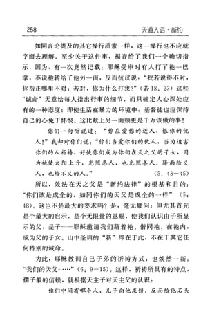 258 天道人语·新约
如同言论提及的其它操行质素一样，这一操行也不应就
字面去理解。至少关于这件事，福音给了我们一个确切指
示，因为，有一次竟然记载:耶稣受审时有人打了抱一巴
掌，不说袖转给了他另一面，反而抗议说"我若说得不对，
你指正哪里不对;若对，你为什么打我?" (若 18: 23) 这些
"诚命"无意给每人指出行事的细节，而只确定人心深处应
有的一种态度;即使生活在暴力的环境中，基督徒也应保持
自己的心免于怀恨。这比献上另一面颊更是千万该做的事!
你们一向听说过"你应爱你的近人，恨你的仇
人!"我却对你们说"你们当爱你们的仇人，当为迫害
你们的人祈祷，好使你们成为你们在天之父的子女，因
为袍使太阳上升，光照恶人，也光照善人;降雨给义
人，也给不义的人。" (5: 43-45)
所以，效法在天之父是"新约法律"的根基和目的:
"你们该是成全的，如同你们的天父是成全的一样" (5:
48) 。这岂不是最大的要求吗?是，毫无疑问;但尤其首先
是个最大的启示，是个无限量的恩赐，使我们认识由子所显
示的父，是子 耶稣邀请我们藉着袖、借同袍、在袖内，
成为父的子女。山中圣训的"新"即在于此，不在于其它任
何特别的诫命。
为此，耶稣教训自己子弟的祈祷方式，也焕然一新:
"我们的天父……" (6: 9-15) 。这样，祈祷所具有的特点，
需子般的信赖，就根据天主子对天主父的认识:
你们中间有哪个人，儿子向他求饼，反而给他石头
 