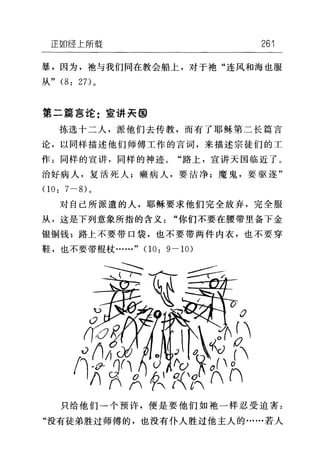 正如经上所载 261
暴，因为，抱与我们同在教会船上，对于袍"连风和海也服
从" (8: 27) 。
第二篇言论:宣讲矢@
拣选十二人，派他们去传教，而有了耶稣第二长篇言
论，以同样描述他们师傅工作的言词，来描述宗徒们的工
作:同样的宣讲，同样的神迹。"路上，宣讲天国临近了。
治好病人，复活死人;嫩病人，要洁净;魔鬼，要驱逐"
。 0: 7 一的。
对自己所派遣的人，耶稣要求他们完全放弃，完全服
从，这是下列意象所指的含义"你们不要在腰带里备下金
银铜钱;路上不要带口袋，也不要带两件内衣，也不要穿
鞋，也不要带棍杖……" (1 0: 9-10)
3
只给他们一个预许，便是要他们如袍一样忍受迫害:
"没有徒弟胜过师傅的，也没有仆人胜过他主人的……若人
 
