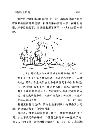 正如经上所载 263
撒种的比喻能引起群众和门徒，对于耶稣宣讲的天国的
迟缓和失败而感到迷惑。相继而来的更进一步:在这比喻
里，麦子长起来了，田里却出现了秀子，仆人们大惊小'怪
说:
--、、 -- . .一
主人!你不是在你田地里撒了好种子吗?那么，从
哪里来了秀子?家主对他们说:这是仇人做的。仆人对
他说:那么，你愿我们去把秀子收集起来吗?他却说:
不，免得你们收集秀子，连麦子也拔了出来。让两样一
起长到收割的时候好了;在收割时，我要对收割的人
说:你们先收集秀子，把秀子捆成捆，好燃烧，把麦子
却收入我的仓里。 03: 27 一 30)
我们无权作出选择，只由上主来判断;地不会失去忍
耐，袖也知道芳子不会常窒死麦子。
播种者，带着忍耐和信赖，播下一粒非常细小的芥子
种:多么平淡无奇的开端"但当它长起来……竟成了树，
甚至天上的飞鸟，在它的枝上栖息" (1 3: 31-32) 。若耶稣
 