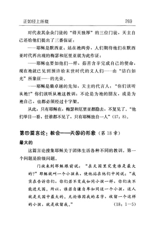 正如经上所载 269
对代表其余众门徒的"得天独厚"的三位门徒，天主自
己还给他们提出了三番保证:
一一…耶稣是默西亚:站在袖两旁，人们期待他们在默西
亚时代再出现的梅瑟和厄里亚就为此作证:
耶稣也要如他们一样，茹苦含辛完成自己的使命，
现在袖就已见到预许给末世时代的义人们一←一由"洁白如
光"所象征一二的光荣。
-一耶稣是最卓越的先知，天主的代言人"你们该听
从袍!"你们该听从袍这教训11 :不论是为袍的朋友，或是为
地自己，也都必须经过十字架。
从此，只有耶稣在，梅瑟和厄里亚都隐去，不复见了。"他
们举目一看，任谁都不见了，只有耶稣独自一人" 07: 8) 。
第①篇言论:教会一一→~@的形象(第 18 章)
最大的
这篇言论搜集耶稣关于团体生活各种不同的教训。第一
个问题是阶级问题。
门徒来到耶稣跟前说"在天国里究竟谁是最大
的 7" 耶稣就叫一个小孩来，使他站在他们中间说"我
实在告诉你们，你们若不变成如同小孩一样，你们决不
能进天国。所以，谁若自谦自卑如同这一个小孩，这人
就是天国中最大的。无论谁因我的名字，收留一个这样
的小孩，就是收留我。" 08: 1-5)
 