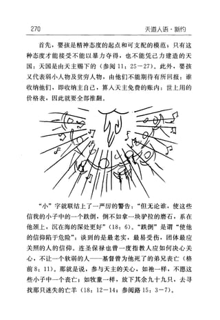 270 天逼人i吾·新约
首先，婴孩是精神态度的起点和可支配的模范;只有这
种态度才能接受不能以暴力夺得，也不能凭己力建造的天
国:天国是由天主赐下的(参阅 11: 25-2 7)。此外，婴孩
又代表弱小人物及贫穷人物，由他们不能期待有所回报:谁
收纳他们，即收纳主自己，算人天主免费的账内:世上用的
价格表，因此就要全部推翻。
"小"字就联结上了一严厉的警告"但无论谁，使这些
信我的小子中的一个跌倒，倒不如拿一块驴拉的磨石，系在
他颈上，沉在海的深处更好" 08: 6)0 "跌倒"是谓"使他
的信仰陷于危险"谈到的是最老实，最易受伤，团体最应
关照的人的信仰。连圣保禄也曾一度指教人应如何决心关
心，不让一个软弱的人一一基督曾为他死了的弟兄丧亡(格
前 8: 1 1)。那就是说，参与天主的关心，如池一样，不愿这
些小子中一个丧亡;如牧童一样，放下其余九十九只，去寻
找那只迷失的亡羊 08: 12 一 14; 参阅路 15: 3 一7)。
 