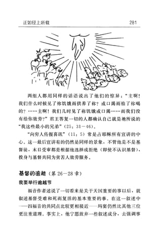 正如经上所载 281
两组人都用同样的话语说出了他们的惊异"主啊!
我们什么时候见了栋饥饿而供养了栋?或口渴而给了称喝
的?……主啊!我们几时见了栋饥饿或口渴……而我们没
有给你效劳?"君王答复一切的人都确认自己就是袍所说的
"我这些最小的兄弟" (25: 31-46) 。
"向穷人传报喜讯" 01: 5) 常是占耶稣所有宣讲的中
心。这一最后宣讲有的仍然是同样的景象，不管他是不是基
督徒，末日受审都是根据他选择或拒绝(即使不认识基督) ,
投身与基督共同为贫苦人效劳服务。
基督的逾越(第 26-28 幸)
我要举行逾越节
福音作者述说了一切看来是关于天国重要的事以后，就
叙述基督受难和死而复活的基本重要的事。在这一叙述中
囚福音的共同点比较更相接近 玛窦仍然比其他三位
更注重道理。事实上，他宁愿放弃一些叙述成分，去强调事
 