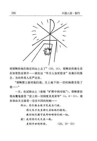 286 天道人语·辈斤~{J
到耶稣给他们指定的山上去了" (28: 16) 。耶稣的传教生活
在加里肋亚展开……就在这"外方人加里肋亚"有最后的集
合，为向外邦人庄严出发。
"耶稣便上前对他们说:天上地下的一切权柄都交给了
我·…"
一天，在试探山上(参阅"旷野中的对抗勺，耶稣曾拒
绝由魔鬼接受"世上的一切国度及其荣华" (4: 8 一-10) ，现
在却由天主接受一完全不同的权柄…...
所以，你们要去使万民成为门徒，
因父及子及圣神之名给他们授洗，
教训他们遵守我所吩咐你们的一切。
看!我同你们夭夭在一起，
直到今世的终结。 (28: 18-20)
 