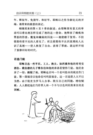 启示异邦的光明(上) 23
年、释奴年、免债年、和好年。耶稣以之作为新纪元的开
端，袖带来的救恩的表记。
相继而来的第 4 至 9 章的叙述，由耶稣很有意义的举
动可以看出袍怎样完成了袖的这一使命:袍释放了瘫痪和
罪恶的俘虏，魔鬼和癫病的囚徒......袖使瞎子复明，不但
使那些看不见的人看见了，而且使那些不认识真理的人认
识了真理……使人恢复了自由，获得了罪赦，就这样开创
了重修旧好的时代。
召选门徒
耶稣召选一些平民、工人、渔夫，如西满和他的哥哥安
德肋，载伯德的儿子雅各伯和他的弟弟若望作门徒:他们舍
弃了一切，跟随了袍。耶稣也召叫一个名叫肋未的税吏作门
徒，第一部福音以他命名叫玛窦福音。这一召选使人大不以
为然，由于税吏为罗马人办事，欺压自己的同胞，增收赋
税，人人都把他们当作罪人和一个不与以色列民族来往的卖
国贼。
 