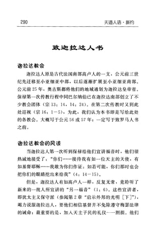 290 天道人语-新约
到L边拉这入书
迦拉运教会
迦拉达人原是古代法国南部高卢人的一支，公元前三世
纪先迁移至小亚细亚中部，以后逐渐扩展至小亚细亚南部。
公元前 25 年，奥古斯都将他们的地域通划为迦拉达皇帝省。
保禄第一次传教行程中同巴尔纳伯已在迦拉达南部创立了不
少教会团体(宗 13: 14 , 14: 24) 。在第二次传教时又到此
处巡视(宗 16: 1 一日，为此，我们认为本书即是写给此处
的各教会。大概写于公元 56 或 57 年;一定写于致罗马人书
之前。
迦拉达教会的民 i~
当迦拉达人第一次听到保禄给他们宣讲福音时，他们很
热诚地接受了"你们……接待我有如一位天主的天使，有
如基督耶稣……我敢为你们作证:如若可能，你们那时也会
把你们的眼睛挖出来给我" (4: 14-15) 。
但是，迦拉达人有如高卢人一样，反复无常，竟聆听了
新来的一批人所宣讲的"另一福音" (1: 6) 。这些宣讲者，
即犹太主义保守派(参阅第 2 章"启示外邦的光明[下了') ,
竭力说服迦拉达人，要他们相信基督并不免除遵守梅瑟法律
的诫命;最重要的是，加人天主子民的礼仪←一割损。他们
 