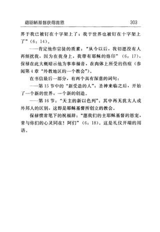 藉flB鱼币基督获得救恩 303
界于我已被钉在十字架上了;我于世界也被钉在十字架上
了" (6: 14) 。
二一肯定他作宗徒的质素"从今以后，我切愿没有人
再烦扰我，因为在我身上，我带有耶稣的烙印" (6: 17),
保禄在此大概暗示他为事奉福音，在肉体上所受的伤痕(参
阅第 4 章"外教地区的一个教会")。
在书信最后一部分，有两个具有深意的词句:
→一第 15 节中的"新受造的人"圣神来临之后，开始
了一个新的世界，一个新的创造。
一←第 16 节"天主的新以色列"其中再无犹太人或
外邦人的区别，这即是耶稣基督所创立的教会。
保禄惯常笔下的祝福辞"愿我们的主耶稣基督的恩宠，
常与你们的心灵同在!阿们" (6: 18) 。这是礼仪开端的用
语。
 