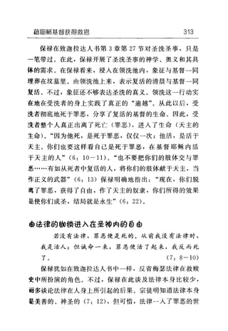 藉ijB鲸基督获得救恩 313
保禄在致迦拉达人书第 3 章第 27 节对圣洗圣事，只是
一笔带过。在此，保禄开展了圣洗圣事的神学、奥义和其具
体的需求。在保禄看来，浸人在领洗池内，象征与基督一同
埋葬在坟墓里。由领洗池上来，表示复活的清晨与基督一同
复活。不过，象征还不够表达圣洗的真义。领洗这一行动实
在地在受洗者的身上实践了真正的"逾越"。从此以后，受
洗者彻底地死于罪恶，分享了复活的基督的生命。因此，受
洗者整个人真正出离了死亡(罪恶) ，进人了生命(天主的
生命 )0 "因为他死，是死于罪恶，仅仅一次;他活，是活于
天主。你们也要这样看自己是死于罪恶，在基督耶稣内活
于天主的人" (6: 10-11)0 "也不要把你们的肢体交与罪
恶……有如从死者中复活的人，将你们的肢体献于天主，当
作正义的武器" (6: 13) 保禄明确地指出"现在，你们脱
离了罪恶，获得了自由，作了天主的奴隶，你们所得的效果
是使你们成圣，结局就是永生" (6: 22) 。
@法律的脚锁进入在圣神内的 @EÐ
若没有法律，罪恶便是死的。从前我没有法律时，
我是活人;但诫命一来，罪恶便活了起来，我反而死
了。 (7: 8-10)
保禄犹如在致迦拉达人书中一样，反省梅瑟法律在救赎
变中所扮演的角色。不过，保禄在此谈及法律本身比较少，
雨多谈论法律在人身上所引起的后果。宗徒明知道法律本身
是美善的、神圣的 (7: 12) ，但可惜，法律一入了罪恶的世
 