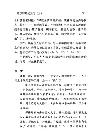 启示异邦的光明(上) 27
个门徒前去问袖"栋就是要来的那位，或者我们还要等候
另一位?……"耶稣回答说"你们去!把你们所见所闻的
报告给若翰:瞎子看见，瘸子行走，癫病人洁净，聋子听
见，死人复活，贫穷人听到喜讯:凡不因我绊倒的，是有福
的" (7: 18-23) 。
实在，确有些人好不见怪:怎么耶稣能赦罪?袍奉谁的
名疗愈病人?为什么袖说贫穷人有福，你们富贵人有祸，因
为，你们已有了你们的安慰? (5: 20-26 , 6: 20-26)
由此可见，不是人人都接受耶稣传报的获释和得救的
话。于是，对立就形成了。
慈爱
还有一次，耶稣遇到了一个女人，就乘机启示了，人与
天主之间关系的关键，是一个"爱"字。
有个法利塞人请耶稣同他吃饭，袍便去了那法利塞
人家中坐席。那时，有个妇人，是城中的罪人，她一听
说耶稣在法利塞人家中坐席，就带着一玉瓶香液前来，
站在袍背后，靠近袍的脚哭开了，用眼泪滴湿了袍的
脚，用自己的头发擦干，又热切地口亲袍的脚，以后抹
上香液。
那请耶稣的法利塞人见了，就心里想:这人若是先
知，必定知道这个摸袍的是谁，是怎样的女人，是一个
罪妇。耶稣发言，对他说"西满，我有一件事要向你
说。"西满说"师傅，请说罢! " "一个债主有两个债
 