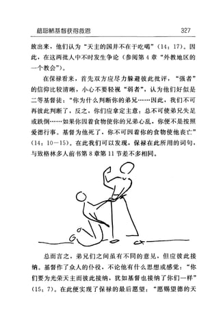 藉ijB~市基督获得救恩 327
放出来，他们认为"天主的国并不在于吃喝" 04: 17) 。因
此，在这两批人中不时发生争论(参阅第 4 章"外教地区的
一个教会勺。
在保禄看来，首先双方应尽力躲避彼此批评"强者"
的信仰比较清晰，小心不要轻视"弱者"，认为他们好似是
二等基督徒"你为什么判断你的弟兄……因此，我们不可
再彼此判断了，反之，你们应拿定主意:总不可使弟兄失足
或跌倒……如果你因着食物使你的兄弟心乱，你便不是按照
爱德行事。基督为他死了，你不可因着你的食物使他丧亡"
04: 10-1 日。在此我们可以发现，保禄在此所用的词句，
与致格林多人前书第 8 章第 11 节差不多相同。
ι只「---
总而言之，弟兄们之间虽有不同的意见，但应彼此接
纳。基督作了众人的仆役，不论他有什么思想或感觉"你
们要为光荣天主而彼此接纳，犹如基督也接纳了你们一样"
05: 7) 。在此便实现了保禄的最后愿望"愿赐望德的天
 