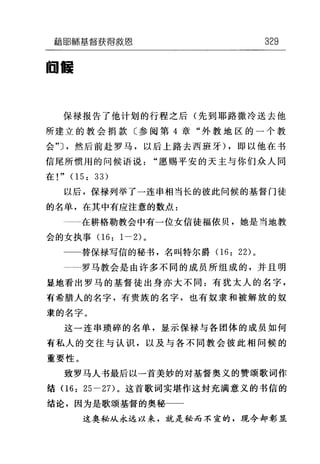 藉固自市墓督获得放恩 329
回醺
保禄报告了他计划的行程之后(先到耶路撒冷送去他
所建立的教会捐款〔参阅第 4 章"外教地区的一个教
会勺，然后前赴罗马，以后上路去西班牙) ，即以他在书
信尾所惯用的问候语说"愿赐平安的天主与你们众人同
在!" 05: 33)
以后，保禄列举了一连串相当长的彼此问候的基督门徒
的名单，在其中有应注意的数点:
在耕格勒教会中有一位女信徒福依贝，她是当地教
会的女执事 06: 1-2) 。
替保禄写信的秘书，名叫特尔爵 06: 22) 。
罗马教会是由许多不同的成员所组成的，并且明
显地看出罗马的基督徒出身亦大不同:有犹太人的名字，
有希腊人的名字，有贵族的名字，也有奴隶和被解放的奴
隶的名字。
这一连串琐碎的名单，显示保禄与各团体的成员如何
有私人的交往与认识，以及与各不同教会彼此相问候的
重要性。
致罗马人书最后以一首美妙的对基督奥义的赞颂歌词作
结 06: 25-2 7)。这首歌词实堪作这封充满意义的书信的
结论，因为是歌颂基督的奥秘一一
这奥秘从永远以来，就是秘而不宣的，现今却彰显
 