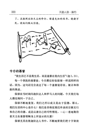 330 天道人i吾·新约
了，且按照永恒天主的命令，借着先知的经书，晓谕万
民，使他们服从信德。
今 θ 的基督
"我生活已不是我生活，而是基督在我内生活"(迦 2: 20) 。
每一个领洗的基督徒，今天都应好似保禄一样说同样的
话，因为，这句话完全表达了每一个基督徒存在、被召和得
救的奥迹。
保禄在当时询问迦拉达人和罗马人的问题，今天我们每
人都应询问一下自己。
保禄不断地重复:我们之所以成义是由于信德，那么，
我们生活的中心是什么?我们是否倚仗我们外表的宗教实行
和自己的功德，或是认清自己的可怜情况，→心一意地期待
着天主在基督耶稣身上所显示的大爱?
保禄尤其在致迦拉达人书中，不断地要我们把十字架放
 