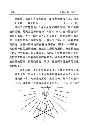 342 天逼人语-新约
受造的。袍在万有之先就有，万有都赖袍而存在;袍又
是身体一一一教会的头。(1: 15-18)
旧约关于智慧曾说"她是永远光明的反映，是天主德
能的明镜，是天主美善的肖像" (智 7: 26) 。她与受造物有
紧密的来往。天主子降生成人，亦是如此，袍是造物主的肖
像。全世界是为了袖而受造，不但是为了袍，而且是藉着袖
而受造，并且一切万物要在袖内而存在，因为，一切所有，
无论是神性的或物质的，都是天主所思所愿的，为在袍的独
子内，找到和谐、意义和联系。所以，凡按犹太传统的圣经
受默感者所言及的看不见的有权势者，或者希腊哲学所设想
的世界的原理，都是受造的，所以，都隶属于受造物的首生
者的权下:
手也是元始，是死者中的首生者，为使她在万有之上
独占首位，因为天主乐意叫整个的圆满居在袍内，并藉
着手也使万有，无论是地上的，是天上的，都与自己重归
于好，因着袍十字架的血立定了和平。(1: 18-20)
---
 