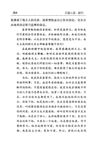 354 天逼人语-新约
奴隶成了他主人的兄弟。他要费胁孟自己作出结论，完全自
由地来决定敖乃息摩的命运。
基督耶稣的被囚者保禄，和弟茂桂、弟兄，致书给我
们可爱的合作者费胁孟，并给姊妹阿圣雅，和我们的战
友阿尔希颇，以及在你家中的教会。愿恩宠与平安，由
天主我们的父及主耶稣基督赐予你们!
在我的祈祷中纪念你时，我常感谢我的天主，因
为，听说你对主耶稣，和对众圣徒所表现的爱德与信
德。我祈求天主，为使你因信德而怀有的慷慨发生功
效，使你认清我们所能行的一切善事，都是为基督而行
的。弟兄，我由于你的爱德，确实获得了极大的喜乐和
安慰，因为借着你，圣徒们的心都舒畅了。
为此，我虽然在基督内，能放心大胆地命你去作这
件该作的事，可是，我这年老的保禄，如今且为基督耶
稣作囚犯的，宁愿因着爱德、求你，就是为我在锁链中所
生的儿子敖乃息摩来求你。他曾一度为你是无用的，可
是，如今为你为我都有用了;我现今把他给你打发回
去，你收下他，他是我的心肝。我本来愿意将他留在我
这里，叫他替你服侍我这为福音而被囚的人，可是没有
你的同意，我什么也不愿意做，好叫你所行的善不是出
于勉强，而是出于甘心。也许他暂时离开了你，是为叫
你永远收下他，不再当一个奴隶，而是超过奴隶，作可
爱的弟兄:他为我特别可爱，但为你不拘是论肉身方
面，或是论主方面，更加可爱。所以，若你以我为同
 