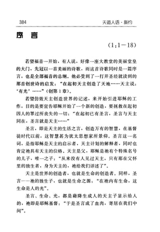 384 天逼人语·新约
自
-
一
-
E
(1:1-18)
若望福音→开始，有人说，好像一座大教堂的美丽堂皇
的大门，先冠以一首美丽的诗歌，而这首诗歌同时是一篇序
言，也是全部福音的总纲。他必受到了一打开圣经就读到的
那首创世诗的启发"在起初天主创造了天地……天主说:
‘有光'……" (创第 1 章)。
若望仿效天主创造世界的记述，来开始引进耶稣的工
作，目的是要宣告耶稣开始了一个新的创造，要拯救在起初
因人的罪过所丧失的→切"在起初已有圣言，圣言与天主
同在，圣言就是天主……"
圣言，即是天主的生活之言，创造万有的智慧，在基督
徒时代以前，这智慧甚为犹太思想家所景仰。圣言这一名
词，是指耶稣是天主的启示者，天主计划的解释者，同时也
肯定袖具有天主的位格。天主是父，耶稣是她有个特殊名号
的儿子，唯-之子"从来没有人见过天主，只有那在父怀
里的独生者，身为天主的，袖给我们详述了"。
天主是世界的创造者，也就是生命的创造者。同样，圣
言一→袍的独生子，也就是生命之源"在袖内有生命，这
生命是人的光"。
圣言、生命、光，都是藉降生成人的天主子显示给人
的，袍即是耶稣基督"于是圣言成了血肉，寄居在我们中
间"。
 