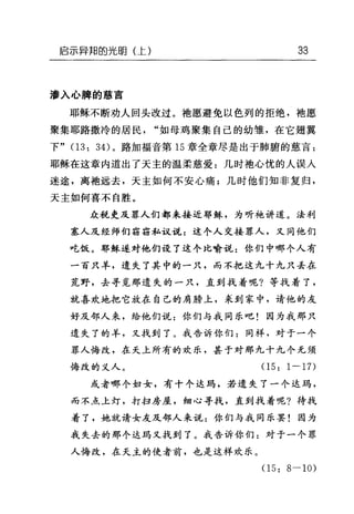 启示异邦的光明(上) 33
渗入心脾的慈言
耶稣不断劝人回头改过。袍愿避免以色列的拒绝，袖愿
聚集耶路撒冷的居民"如母鸡聚集自己的幼雏，在它翅翼
下" (13: 34) 。路加福音第 15 章全章尽是出于肺腑的慈言:
耶稣在这章内道出了天主的温柔慈爱:几时袖心忧的人误人
迷途，离袍远去，天主如何不安心痛;几时他们知非复归，
天主如何喜不自胜。
众税吏及罪人们都来接近耶稣，为听她讲道。法利
塞人及经师们窃窃私议说=这个人交接罪人，又同他们
吃饭。耶稣遂对他们设了这个比喻说:你们中哪个人有
一百只羊，遗失了其中的一只，而不把这九十九只丢在
荒野，去寻觅那遗失的一只，直到找着呢?等找着了，
就喜欢地把它放在自己的肩膀上，采到家中，请他的友
好及邻人来，给他们说:你们与我同乐吧!因为我那只
遗失了的羊，又找到了。我告诉你们:同样，对于一个
罪人悔改，在天上所有的欢乐，甚于对那九十九个无须
悔改的义人。(1 5: 1 一 17)
或者哪个妇女，有十个达玛，若遗失了一个达玛，
而不点上灯，打扫房屋，细心寻找，直到我着呢?待找
着了，她就请女友及邻人来说:你们与我同乐罢!因为
我失去的那个达玛又找到了。我告诉你们:对于一个罪
人悔改，在天主的使者前，也是这样欢乐。
(15: 8-10)
 