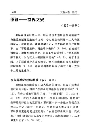 404 天道人i吾·新约
田面一-11;;1"::2:捉
(第 7-9 章)
耶稣在世最后的一年，即由增饼奇迹所言及的逾越节
和袍受难至死的逾越节之间，专心致志教训那十二人和袍
的友人。在这期间，袍常隐藏自己，连去耶路撒冷过帐棚
节，也"不是明显的，而是暗中去的" (7: 10) 。由逾越节
到秋天，抱住在加里肋亚，因为圣史告诉我们"袖不愿周
游于犹太，因为犹太人要图谋杀害袖" (7: 1)。袍于十月
间，上了耶路撒冷去过帐棚节，毫不犹豫地出现在圣殿的
庭院施教 (7: 14) 。袖在耶路撒冷逗留了两三个月，直到
十二月的重建节。
在耶路撒冷过帐棚节(第 7-8 幸)
耶稣在耶路撒冷成了众人惊奇的目标，也成了犹太首
领敌对的目标，因而"在群众间对袖发生了许多私议" (7:
12) 。有些人说袍可能附了魔"称附了魔" (7: 20; 8:
49-52); 有些人不断地提出一些烦人的问题:袖是谁?
是否是期待已久的默西亚?耶稣便一步一步地向他们启示
袍与天主父合而为一的奥义。当袍的敌人提及亚巴郎时，
耶稣便肯定袍远超过亚巴郎"在亚巴郎出现以前，我就
有。"他们就拿起石头来要向袖投去;耶稣却隐没了，从圣
殿里出去了 (8: 58-59) 。
 