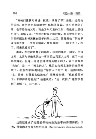 406 天道入语-新约
"袍的门徒就向袖说:拉比，谁犯了罪?是他，还是他
的父母，竟使他生来瞎眼呢?耶稣答复说:也不是他犯了
罪，也不是他的父母，而是为叫天主的工作，在他身上显扬
出来"。耶稣又说"当我在世界上的时候，我是世界的光"。
当耶稣把泥和唾沫抹在瞎子的眼上之后，便打发他"到史罗
亚水池去洗一一史罗亚解说:‘被派遣的'一一瞎子去了，洗
了，回来就看见了"。
由此，在以前是瞎子的那位，和他的邻居、朋友、父母
之间，尤其与拒绝承认这一事实的法利塞人之间，起了一连
串的辩论;但这一奇迹使得以前是瞎子的人，认出耶稣是
"先知"是一个"天主的人"。他的心向天主圣神的光照开
放了，甚至在耶稣询问他"你信人子吗?"时，他能回答:
"主，是谁，好使我去信袍呢?"耶稣对他说"你已看见袍
了，和称讲话的就是!"他遂说道"主，我信。"遂俯伏朝
拜了耶稣 (9: 35-3的。
O
)吧?:1外这段记述成了初期基督徒的圣洗圣事的要理讲授，因
为，他们称圣洗为光照的圣事(Sacrarnentum il1uminationis) 。
 