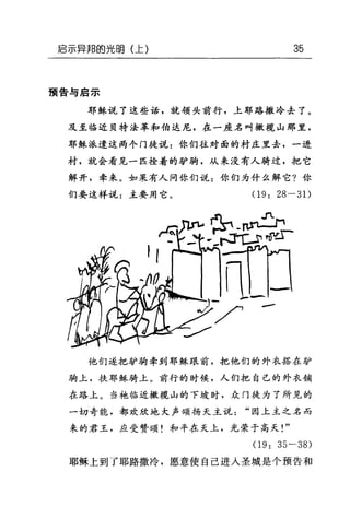 启示异邦的光明(上) 35
预告与启示
耶稣说了这些话，就领头前行，上耶路撒冷去了。
及至临近贝特法革和伯达尼，在一座名叫橄榄山那里，
耶稣派遣这两个门徒说:你们往对面的村庄里去，一进
村，就会看见一匹拴着的驴驹，从来没有人骑过，把它
解开，牵来。如果有人问你们说:你们为什么解它?你
们要这样说:主要用它。 09: 28 一 3 1)
他们遂把驴驹牵到耶稣跟前，把他们的外衣搭在驴
驹上，扶耶稣骑上。前行的时候，人们把自己的外衣铺
在路上。当袍临近橄榄山的下坡时，众门徒为了所见的
一切奇能，都欢欣地大声颂扬天主说"因上主之名而
来的君王，应受赞颂!和平在天上，光荣于高天!"
09: 35-38)
耶稣上到了耶路撒冷，愿意使自己进入圣城是个预告和
 