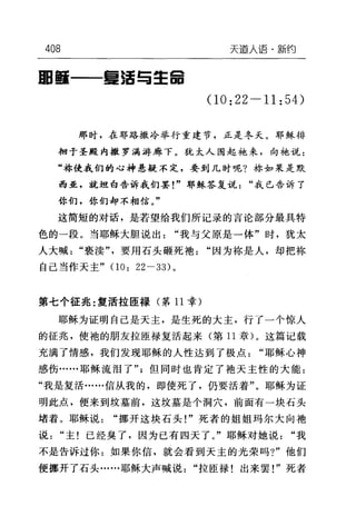 408 天道人语·新约
回颤一一重活与主宙
(10: 22-11: 54)
那时，在耶路撒冷举行重建节，正是冬天。耶稣徘
徊于圣殿内撒罗满蒋廊下。犹太人围起她来，向袍说:
"称使我们的心神悬疑不定，要到几时呢?称如果是默
西亚，就坦白告诉我们罢!"耶稣答复说"我已告诉了
你们，你们却不相信。"
这简短的对话，是若望给我们所记录的言论部分最具特
色的一段。当耶稣大胆说出"我与父原是一体"时，犹太
人大喊"亵渎"，要用石头砸死袍"因为称是人，却把称
自己当作天主" (1 0: 22-33) 。
第七个征兆:复活拉匣禄(第 11 幸)
耶稣为证明自己是天主，是生死的大主，行了一个惊人
的征兆，使袍的朋友拉匣禄复活起来(第 11 章)。这篇记载
充满了情感，我们发现耶稣的人性达到了极点"耶稣心神
感伤……耶稣流泪了"但同时也肯定了袍天主性的大能:
"我是复活……信从我的，即使死了，仍要活着"。耶稣为证
明此点，便来到坟墓前，这坟墓是个洞穴，前面有一块石头
堵着。耶稣说"挪开这块石头!"死者的姐姐玛尔大向袍
说"主!已经臭了，因为已有四天了。"耶稣对她说"我
不是告诉过你:如果你信，就会看到天主的光荣吗?"他们
便挪开了石头……耶稣大声喊说"拉臣禄!出来罢!"死者
 