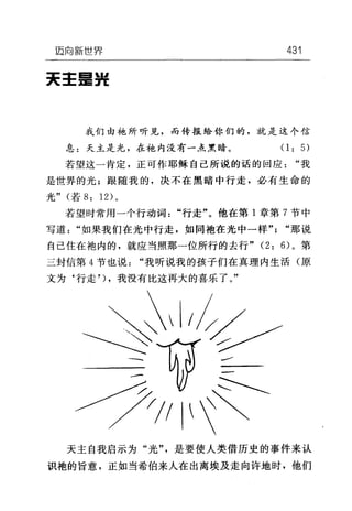 迈向新世界 431
天王里提
我们由袍所听见，而传报给你们的，就是这个信
息:天主是光，在袍内没有一点黑暗。(1: 5)
若望这一肯定，正可作耶稣自己所说的话的回应"我
是世界的光;跟随我的，决不在黑暗中行走，必有生命的
光" (若 8: 12) 。
若望时常用一个行动词"行走"。他在第 1 章第 7 节中
写道"如果我们在光中行走，如同袍在光中一样" "那说
自己住在袍内的，就应当照那一位所行的去行 "(2: 6) 。第
二封信第 4 节也说"我听说我的孩子们在真理内生活(原
文为‘行走') ，我没有比这再大的喜乐了。"
天主自我启示为"光"，是要使人类借历史的事件来认
识袍的旨意，正如当希伯来人在出离埃及走向许地时，他们
 