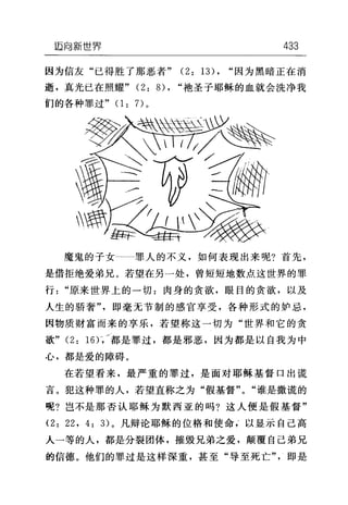 迈向新世界 433
因为信友"已得胜了那恶者" (2: 13) , "因为黑暗正在消
逝，真光已在照耀" (2: 的"袍圣子耶稣的血就会洗净我
们的各种罪过" (1: 7)。
魔鬼的子女-一罪人的不义，如何表现出来呢?首先，
是借拒绝爱弟兄。若望在另一处，曾短短地数点这世界的罪
行"原来世界上的一切:肉身的贪欲，眼目的贪欲，以及
人生的骄奢"，即毫无节制的感官享受，各种形式的妒忌，
因物质财富而来的享乐，若望称这一切为"世界和它的贪
欲" (2: 16)γ都是罪过，都是邪恶，因为都是以自我为中
心，都是爱的障碍。
在若望看来，最严重的罪过，是面对耶稣基督口出谎
言。犯这种罪的人，若望直称之为"假基督" "谁是撒谎的
呢?岂不是那否认耶稣为默西亚的吗?这人便是假基督"
(2: 22 , 4: 3) 。凡辩论耶稣的位格和使命以显示自己高
人一等的人，都是分裂团体，摧毁兄弟之爱，颠覆自己弟兄
的信德。他们的罪过是这样深重，甚至"导至死亡"，即是
 