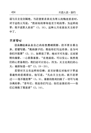 434 天道人语·新约
说与天主完全隔绝。当若望要求弟兄为罪人的悔改祈求时，
对于这些人写说"然而有的罪却是至于死的罪，为这样的
罪，我不说要人祈求" (5: 16) 。这种人只有放在天主的手
中了。
只求告 I~
信众都应承认在自己内有些黑暗阴影，但不要自暴自
弃。若望写道"我的孩子们，我给你们写这些事，是为叫
你们不犯罪" (2: 1)。如果犯了罪，绝对不可失望，反而要
转向基督，一心依靠基督"在袍面前，可以安心 F 纵然我
们的心责备我们，我们还可以安心，因为，天主比我们的心
大，袍原知道一切" (3: 19-20) 。
若望对天主有这样的信赖，甚至好像反对他对于罪恶
普遍性的悲观看法。他写道"凡由天主生的，就不犯罪
过……他不能犯罪 "(3: 9) 。基督的胜利扫除了一切可与袍
分离的事"青年们，我给你们写过:你们是强壮的……你
们已得胜了那恶者"(2: 14) 。
 