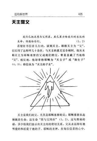 迈向新世界 435
天主呈交
我们已把这原与父同在，且已显示给我们的永远的
生命，传报给你们。(1: 2)
若望在书信首几行内，谈到天主，即称天主为"父"，
以后用了这称呼几十余次，与天主的意义完全相同。他从未
称天主为耶稣基督的父或我们的父，常是直截了当地称
"父"。相反地，他却常称耶稣为"天主子"或"独生子"
问 9) ，称信众为"天主的子女"。
天主是我们的父，尤其是耶稣基督的父;耶稣基督从起
初就是生命，这生命"原与父同在" (1: 2) 。这句奥秘的
话，多少给我们显示出天主内的密切关系:父从永远即有袍
听爱的和还爱于袍的子。耶稣的圣神，在每位信者的心中，
 