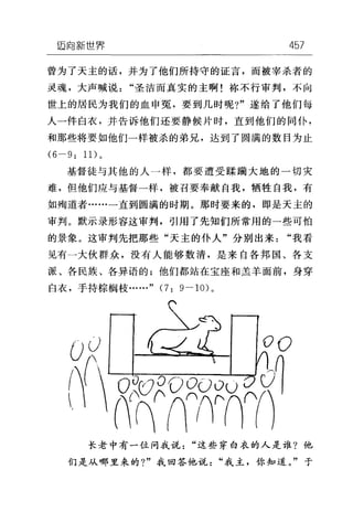 垣向新世界 457
曾为了天主的话，并为了他们所持守的证言，而被宰杀者的
灵魂，大声喊说"圣洁而真实的主啊!称不行审判，不向
世上的居民为我们的血申冤，要到几时呢?"遂给了他们每
人一件白衣，并告诉他们还要静候片时，直到他们的同仆，
和那些将要如他们一样被杀的弟兄，达到了圆满的数目为止
(6-9: 1 1)。
基督徒与其他的人一样，都要遭受蹂躏大地的一切灾
难，但他们应与基督一样，被召要奉献自我，牺牲自我，有
如殉道者……一直到圆满的时期。那时要来的，即是天主的
审判。默示录形容这审判，引用了先知们所常用的一些可怕
的景象。这审判先把那些"天主的仆人"分别出来"我看
见有一大伙群众，没有人能够数清，是来自各邦国、各支
派、各民族、各异语的;他们都站在宝座和羔羊面前，身穿
白衣，手持棕榈枝……" (7: 9-10) 。
长老中有一位问我说"这些穿白衣的人是谁?他
们是从哪里来的?"我回答他说"我主，你知道。"于
 
