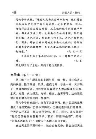 458 天崖人语·新约
是他告诉我说"这些人是由大灾难中来的，他们曾在
羔羊的血中洗净了自己的衣掌，使衣裳雪白，因此，
他们得站在天主的宝座前，且在袍的殿宇内日夜事奉
袍;那坐在宝座上的，也必要住在他们中间。他们再
也不饿，再也不渴，烈日和任何炎热，再也不损伤他
们，因为，那在宝座中间的羔羊要牧放他们，要领他
们到生命的水泉那里;天主也要从他们的眼上拭去一
切泪痕。" (7: 13-17)
当羔羊开启了第七印的时候，天上静默了约半小
时。 (8: 1)
第七印开向了永远，开向了超历史阶段。
七号角(第 8-11 章)
第三组"七"所采取的主题与前一组一样。描述伤害人
类的祸患。除了战祸、饥饿、瘟疫之外，号角一响，叉开展
了一些自然的灾害。这些灾害很容易使人想起埃及的灾难:
水灾、地震、火山爆发、海啸、蛙灾、虫害等等。这些景象
很可能影射当时发生的→些事件。
第六个号角响起时，宣布了天诉审判。地上的居民虽然
遭受了这些灾祸，仍然不知悔改，仍继续崇拜他们的神像。
今天的人还不是一样去崇拜金钱、快乐、科技、进步等等?
"他们仍没有放弃各种凶杀、邪术、奸淫和偷窃"。那时，
"时候不再延长了!"迫使天主不能不亲自干预。
在这天主的干预行动中，教会也有其份:教会应以天主
 