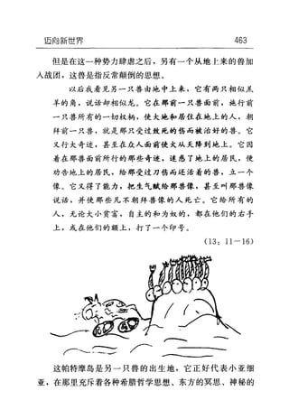 迈向新世界 463
但是在这一种势力肆虐之后，另有一个从地上来的兽加
人战团，这兽是指反常颠倒的思想。
以后我看见另一只兽由地中上来，它有两只相似羔
羊的角，说话却相似龙。它在那前一只兽面前，施行前
一只兽所有的一切权柄，使大地和居住在地上的人，朝
拜前一只兽，就是那只受过致死的伤而被治好的兽。它
又行大奇迹，甚至在众人面前使犬从天降到地上。它因
着在那兽面前所行的那些奇迹，迷惑了地上的居民，使
劝告地上的居民，给那受过刀伤而还活着的兽，立一个
像。它又得了能力，把生气赋给那兽像，甚至叫那兽像
说话，并使那些凡不朝拜兽像的人死亡。它给所有的
人，无论大小贫富，自主的和为奴的，都在他们的右手
上，或在他们的额上，打了一个印号。
03: 11-16)
~、
-崎峭‘』
f一士兰兰:~
这帕特摩岛是另一只兽的出生地，它正好代表小亚细
亚，在那里充斥着各种希腊哲学思想、东方的冥思、神秘的
 