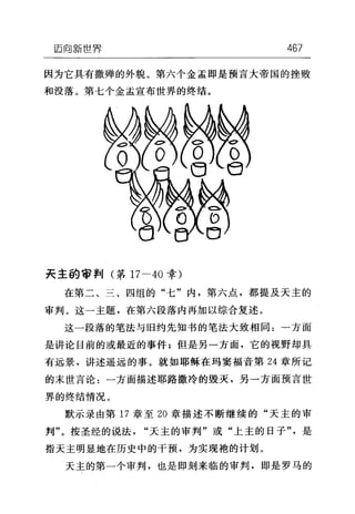 迈向新世界 467
因为它具有撒蝉的外貌。第六个金孟即是预言大帝国的挫败
和没落。第七个金孟宣布世界的终结。
夫主的审判(第 17-40 幸)
在第二、三、四组的"七"内，第六点，都提及天主的
审判。这一主题，在第六段落内再加以综合复述。
这一段落的笔法与旧约先知书的笔法大致相同:一方面
是讲论目前的或最近的事件;但是另一方面，它的视野却具
有远景，讲述遥远的事。就如耶稣在玛窦福音第 24 章所记
的末世言论:一方面描述耶路撒冷的毁灭，另一方面预言世
界的终结情况。
默示录由第 17 章至 20 章描述不断继续的"天主的审
判"。按圣经的说法"天主的审判"或"上主的日子"是
指天主明显地在历史中的干预，为实现袍的计划。
天主的第一个审判，也是即刻来临的审判，即是罗马的
 