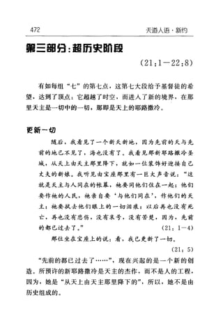 472 天逼人语·新约
第三韶妇:起而栗自由自
(21:1-22:8)
有如每组"七"的第七点，这第七大段给予基督徒的希
望，达到了顶点=它超越了时空，而进入了新的境界，在那
里天主是一切中的一切，那即是天上的耶路撒冷。
更新一切
随后，我看见了一个新天新地，因为先前的天与先
前的地已不见了，海也没有了。我看见那新耶路撒冷圣
域，从天上由天主那里降下，就如一位装饰好迎接自己
丈夫的新娘。我听见由宝座那里有一巨大声音说"这
就是天主与人同在的帐幕，袍要同他们住在一起;他们
要作袍的人民，袍亲自要‘与他们同在作他们的天
主;袍要拭去他们眼上的一切泪痕;以后再也没有死
亡，再也没有悲伤，没有哀号，没有苦楚，因为，先前
的都已过去了。" (21: 1 一的
那位坐在宝座上的说:看，我已更新了一切。
(21: 5)
"先前的都已过去了……"现在兴起的是一个新的创
造。所预许的新耶路撒冷是天主的杰作，而不是人的工程，
因为，她是"从天上由天主那里降下的"，所以，她不是由
历史组成的。
 