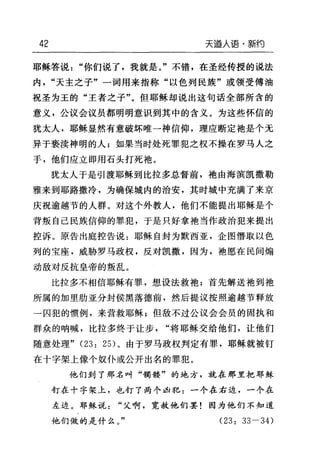 42 天逼人语·新约
耶稣答说"你们说了，我就是。"不错，在圣经传授的说法
内"天主之子"一词用来指称"以色列民族"或领受傅油
祝圣为玉的"王者之子"。但耶稣却说出这句话全部所含的
意义，公议会议员都明明意识到其中的含义。为这些怀信的
犹太人，耶稣显然有意破坏唯一神信仰，理应断定袖是个无
异于亵渎神明的人;如果当时处死罪犯之权不操在罗马人之
手，他们应立即用石头打死袖。
犹太人于是引渡耶稣到比拉多总督前，袖由海滨凯撒勒
雅来到耶路撒冷，为确保城内的治安，其时城中充满了来京
庆祝逾越节的人群。对这个外教人，他们不能提出耶稣是个
背叛自己民族信仰的罪犯，于是只好拿袖当作政治犯来提出
控诉。原告出庭控告说:耶稣自封为默西亚，企图懵取以色
列的宝座，威胁罗马政权，反对凯撒，因为，袍愿在民间煽
动敌对反抗皇帝的叛乱。
比拉多不相信耶稣有罪，想设法救袍;首先解送袍到袍
所属的加里肋亚分封侯黑落德前，然后提议按照逾越节释放
一囚犯的惯例，来营救耶稣;但敌不过公议会会员的固执和
群众的呐喊，比拉多终于让步"将耶稣交给他们，让他们
随意处理" (23: 2日。由于罗马政权判定有罪，耶稣就被钉
在十字架上像个奴仆或公开出名的罪犯。
他们到了那名叫"萌楼"的地方，就在那里把耶稣
钉在十字架上，也钉了两个凶犯:一个在右边，一个在
左边。耶稣说"父啊，宽赦他们罢!因为他们不知道
他们做的是什么。" (23: 33-34)
 