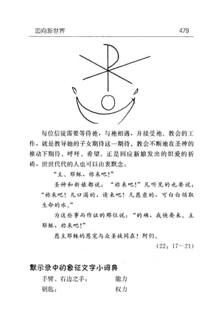 垣向新世界 479
飞 J
每位信徒需要等待袍，与地相遇，并接受袖。教会的工
作，就是教导她的子女期待这一期待。教会不断地在圣神的
推动下期待、呼吁、希望。正是回应新娘发出的炽爱的祈
祷，世世代代的人也可以由衷默念:
"主、耶稣，称来吧!"
圣神和新娘都说"称来吧!"凡听见的也要说:
"林来吧!凡口渴的，请来吧!凡愿意的，可白白领取
生命的水。"
为这些事而作证的那位说"的确，我快要来。主
耶稣，称来吧!"
愿主耶稣的恩宠与众圣徒同在!阿们。
(22: 17-21)
默示录中的象征文字小词典
手臂、右边之于: 能力
钥匙: 权力
 
