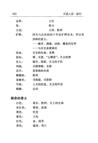 480 天道人语·新约
金带: 王位
角: 势力
王冠: 王国、胜利
旷野: 因为与出谷的四十年在旷野有关，所以有
多种的意义:
一一痛苦、诱惑、试探、魔鬼的住所
与天主亲密来往
活水= 天主的生命、圣神
星辰: 神、天使。"七颗星"天主的神
女人: 城市、国家、天主的子民
玛纳: 天降神粮、圣体
名字: 某事物的本质
橄榄枝: 胜利
亚麻衣: 司祭服、司祭职
号角: 上天的信息、天主的声音
眼睛: 认识
颜 e 的意义
白色: 喜乐、胜利、天上的生命
米红色: 奢侈、放荡
黑色: 饥荒
紫色: 王权
红色: 血、战争
青色: 瘟疫、死亡
 