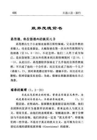 486 天道人语·新约
到L弟王忠稳贺带
弟?安德，我在1言德内的真实儿子
弟茂德出生于小亚细亚南部吕斯特辣城，父亲是外教的
希腊人，母亲是基督徒。大概保禄在第一次出外传教期间与
他相遇(宗 14: 8- 20) 。不论怎样，他们二人终于成为知
己，是在保禄第二次出外传教来到吕斯特辣期间(宗 16: 1
→ 3) 。从此以后，弟茂德陪伴保禄走了几乎他的全部传教旅
程，不只成了他的一个合作者，而且实在成了他的一个儿子
(弟前 1: 2) 。其时弟茂德比较年轻，健康不佳，而且还有点
胆怯 E 但对宗徒实在忠信，为此，保禄在捐躯前愿他在自己
身旁。
福音的真理(1: 3-20)
当我往马其顿去的时候，曾请求你留在厄弗所，为
的是要你句11 令某些人，不要讲异端道理。(1: 3)
假宗徒:在牧函内，保禄屡次重提假宗徒的问题。他们
在团体内宣讲不为基督所识的福音。看来这些人与犹太主
义，很有关系。由他们的表现看来，很精通法律，擅于分辨
洁与不洁的食物。他们的讲论一定是"犹太传奇"，即使他
们的一些学说，不是出于真正的犹太主义，也可视为公元二
世纪出现的诺斯底派异端( Gnosticisme) 的前驱。
 