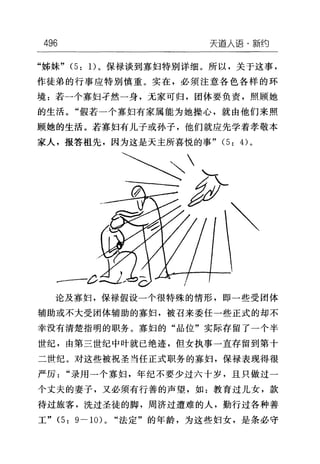 496 天道人i吾·新约
"姊妹" (5: 1)。保禄谈到寡妇特别详细。所以，关于这事，
作徒弟的行事应特别慎重。实在，必须注意各色各样的环
境:若一个寡妇手然一身，无家可归，团体要负责，照顾她
的生活。"假若一个寡妇有家属能为她操心，就由他们来照
顾她的生活。若寡妇有儿子或孙子，他们就应先学着孝敬本
家人，报答祖先，因为这是天主所喜悦的事" (5: 的。
论及寡妇，保禄假设一个很特殊的情形，即一些受团体
辅助或不大受团体辅助的寡妇，被召来委任一些正式的却不
幸没有清楚指明的职务。寡妇的"品位"实际存留了一个半
世纪，由第三世纪中叶就已绝迹，但女执事一直存留到第十
二世纪。对这些被祝圣当任正式职务的寡妇，保禄表现得很
严厉"录用一个寡妇，年纪不要少过六十岁，且只做过一
个丈夫的妻子，又必须有行善的声望，如:教育过儿女，款
待过旅客，洗过圣徒的脚，周济过遭难的人，勤行过各种善
工" (5: g-lOL "法定"的年龄，为这些妇女，是条必守
 