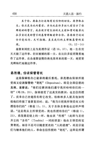 498 天道人i吾·新约
至于你，要奋力打这场有关信仰的好仗，要争取永
生:你正是为此而蒙召，并为此在许多证人前宣示了你
那美好的誓言。我在使万有生活的天主前和曾对般在比
拉多宣过美好誓言的基督耶稣前命令你，务要保守这训
令不受站污，无可指摘，直至我们的主耶稣基督的显
现。 (6: 12• 14)
基督来到世上是为真理作证(若 18: 3 7)。袖一生在世
天天做了这件事，但在被捕的那一天，在比拉多前更隆重地
作了这件事。在众基督徒期待袖光荣再来的那一天，袍更要
光辉灿烂地做这件事。
弟茂德，你该保管寄托
这是保禄给自己徒弟的最后委托。弟茂德由保禄所接
受而又应该保管的"寄托" (Depositum) ，即是全部信德的
真理。基督说"你们应教训他们遵守我所吩咐你们的一
切" (玛 28: 20) 。保禄接受了这真实的教训，也忠信传授
了，庆幸自己丝毫没有将它改变。给格林多人提及他如何
给他们传报了基督复活时，说"我当日把我所领受而又传
授给你们的" (格前 15: 3) 。关于圣体圣事他也这样声明
说"这是我从主所领受的，我也传授给你们" (格前 11:
23) 。弟茂德是链上的一环，他也该"传授" (此即与圣经
并立的"圣传" CTraditioJ 一词的原意)他由主领受的宝
贵寄托。福音不是可以随意更改的"人的道理"而是宗徒
们与继承他们的人，奉命忠信传授的"寄托"。这即是所谓
 