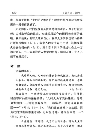 532 天道人语·新约
由一位善于搜集"主的弟兄雅各伯"时代的传授的秘书所编
撰的→封书信就够了。
无论如何，我们应视他是位卓绝的传道员，像个好宣讲
师;为博取昕众的注意，知道采用适合的语词和美丽的比
喻。就如他说:明智人约束自己，就像人为驯服统驭马将嚼
环放在马嘴里 (3: 3); 富贵人的金子银子生锈，这锈要像
火吞食他们的肉 (5: 3) 。第 2 章 I 到 3 节描述社会上一方
面对富人，另一方面对贫人惯常的招待，深刻人微，令人不
能不有所反省。
考验
完满的喜乐:
我的弟兄，们，几时你们落在各种试探里，要认为是
大喜乐，因为你们应知道，你们的信德受过考验，才能
生出坚忍，但这坚忍又必须有完美的实行，好使你们既
成全而又完备，毫无欠缺。(1: 2 一的
作者提出一个常劝导基督徒的题目来讨论，仿佛是
回应耶稣的话和保禄的话"几时人为了我的缘故，辱骂
迫害你们……你们是有福的-→耶稣说。你们该喜欢踊
跃……" (玛 5: 1l -12L "我们连在磨难中也欢跃，因
为我们知道磨难生忍耐，忍耐生老练，老练生望德……"
(罗 5: 3 一的。
人受诱惑，不可说:我为天主所诱惑，因为天主不
会为恶事所诱惑，袍也不诱惑人。每个人受诱惑，都是
 
